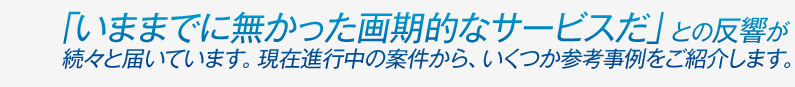 「いままでに無かった画期的なサービスだ」との反響が続々と届いています。現在進行中の案件から、いくつか参考事例をご紹介します。