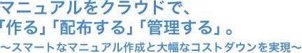 マニュアルをクラウドで、「作る」「配布する」「管理する」。～スマートなマニュアル作成と大幅なコストダウンを実現～